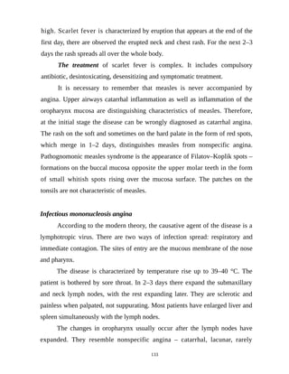 high. Scarlet fever is characterized by eruption that appears at the end of the
first day, there are observed the erupted neck and chest rash. For the next 2–3
days the rash spreads all over the whole body.
The treatment of scarlet fever is complex. It includes compulsory
antibiotic, desintoxicating, desensitizing and symptomatic treatment.
It is necessary to remember that measles is never accompanied by
angina. Upper airways catarrhal inflammation as well as inflammation of the
oropharynx mucosa are distinguishing characteristics of measles. Therefore,
at the initial stage the disease can be wrongly diagnosed as catarrhal angina.
The rash on the soft and sometimes on the hard palate in the form of red spots,
which merge in 1–2 days, distinguishes measles from nonspecific angina.
Pathognomonic measles syndrome is the appearance of Filatov–Koplik spots –
formations on the buccal mucosa opposite the upper molar teeth in the form
of small whitish spots rising over the mucosa surface. The patches on the
tonsils are not characteristic of measles.
Infectious mononucleosis angina
According to the modern theory, the causative agent of the disease is a
lymphotropic virus. There are two ways of infection spread: respiratory and
immediate contagion. The sites of entry are the mucous membrane of the nose
and pharynx.
The disease is characterized by temperature rise up to 39–40 °C. The
patient is bothered by sore throat. In 2–3 days there expand the submaxillary
and neck lymph nodes, with the rest expanding later. They are sclerotic and
painless when palpated, not suppurating. Most patients have enlarged liver and
spleen simultaneously with the lymph nodes.
The changes in oropharynx usually occur after the lymph nodes have
expanded. They resemble nonspecific angina – catarrhal, lacunar, rarely
133
 