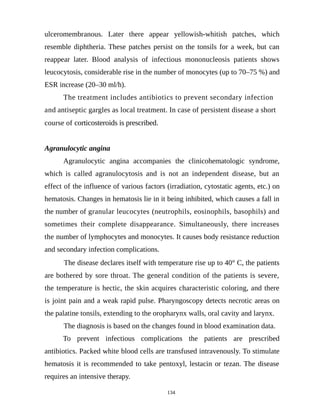 ulceromembranous. Later there appear yellowish-whitish patches, which
resemble diphtheria. These patches persist on the tonsils for a week, but can
reappear later. Blood analysis of infectious mononucleosis patients shows
leucocytosis, considerable rise in the number of monocytes (up to 70–75 %) and
ESR increase (20–30 ml/h).
The treatment includes antibiotics to prevent secondary infection
and antiseptic gargles as local treatment. In case of persistent disease a short
course of corticosteroids is prescribed.
Agranulocytic angina
Agranulocytic angina accompanies the clinicohematologic syndrome,
which is called agranulocytosis and is not an independent disease, but an
effect of the influence of various factors (irradiation, cytostatic agents, etc.) on
hematosis. Changes in hematosis lie in it being inhibited, which causes a fall in
the number of granular leucocytes (neutrophils, eosinophils, basophils) and
sometimes their complete disappearance. Simultaneously, there increases
the number of lymphocytes and monocytes. It causes body resistance reduction
and secondary infection complications.
The disease declares itself with temperature rise up to 40° C, the patients
are bothered by sore throat. The general condition of the patients is severe,
the temperature is hectic, the skin acquires characteristic coloring, and there
is joint pain and a weak rapid pulse. Pharyngoscopy detects necrotic areas on
the palatine tonsils, extending to the oropharynx walls, oral cavity and larynx.
The diagnosis is based on the changes found in blood examination data.
To prevent infectious complications the patients are prescribed
antibiotics. Packed white blood cells are transfused intravenously. To stimulate
hematosis it is recommended to take pentoxyl, lestacin or tezan. The disease
requires an intensive therapy.
134
 