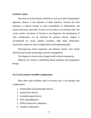 Leukemic angina
The cause of acute leukemic tonsillitis as well as of other hematopoietic
apparatus diseases is the reduction of body reactivity. General and local
immunity is reduced enough to cause susceptibility to inflammatory and
necrotic processes, generally in places of microflora concentration (the oral
cavity, tonsils, intestines). If leucosis is not diagnosed, the development of
such complications can be mistaken for primary disease. Angina is
accompanied by severe general condition, high body temperature,
intoxication, large liver mass, enlarged spleen and lymphadenopathy.
Pharyngoscopy shows hyperemic and edematic tonsils. Later tonsils
affection may become hemorrhagic, necrotic or gangrenous.
The diagnosis is based on the changes found in blood composition.
Medical care consists in underlying disease treatment and symptomatic
therapy.
6.9.4. Acute primary tonsillitis complications
Most often acute tonsillitis ends in recovery, but it can develop such
complications:
1. Paratonsillitis and paratonsillar abscess.
2. Intratonsillar abscess.
3. Lateropharyngeal abscess.
4. Neck adenophlegmon.
5. Diffuse Dupuytren’s phlegmon.
6. Tonsillar mediastinitis.
135
 