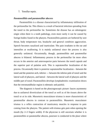 7. Tonsillar sepsis.
Paratonsillitis and paratonsillar abscess
Paratonsillitis is a disease characterized by inflammatory infiltration of
the peritonsillar fat. This illness is a result of bacterial infection spreading from
the tonsil to the peritonsillar fat. Sometimes the disease has an odontogenic
origin when there is a tooth pathology, even more rarely it can be caused by
foreign bodies found in the pharynx. Paratonsillitis patients are bothered by sore
throat, body temperature rise, headache and general condition aggravation.
Speech becomes nasalized and inarticulate. The pain irradiates to the ear and
intensifies at swallowing. It is mainly unilateral since the process is also
generally unilateral. Occasionally, though, paratonsillitis and paratonsillar
abscess is bilateral. Inflammatory process in the peritonsillar fat more often
occurs in the anterior and anterosuperior parts between the tonsil capsule and
the superior part of palatine arch. This is supratonsillar localization of the
process. Occasionally there is posterior supratonsillar localization – between the
tonsil and the posterior arch, inferior — between the inferior pole of tonsil and the
lateral wall of pharynx, and lateral – between the lateral wall of pharynx and the
middle part of tonsil. Paratonsillitis develops lymphadenitis: examination shows
that the retromandibular region is edematic and painful.
The diagnosis is based on the pharyngoscopic picture: fauces asymmetry
due to unilateral diverticulum of the tonsil as well as of the tissues above the
tonsil or at its side. Masseteric musculature trismus is more characteristic of
paratonsillar abscess in contrast to paratonsillitis. Masseteric musculature
trismus is a reflex contraction of masticatory muscles in response to pain
coming from the pharynx. The patient with trismus gets pain when opening the
mouth (by 2–3 fingers width). If the physician is still uncertain whether it is
paratonsillitis or paratonsillar abscess, puncture is conducted in the place where
136
 