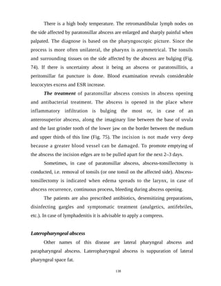 There is a high body temperature. The retromandibular lymph nodes on
the side affected by paratonsillar abscess are enlarged and sharply painful when
palpated. The diagnose is based on the pharyngoscopic picture. Since the
process is more often unilateral, the pharynx is asymmetrical. The tonsils
and surrounding tissues on the side affected by the abscess are bulging (Fig.
74). If there is uncertainty about it being an abscess or paratonsillitis, a
peritonsillar fat puncture is done. Blood examination reveals considerable
leucocytes excess and ESR increase.
The treatment of paratonsillar abscess consists in abscess opening
and antibacterial treatment. The abscess is opened in the place where
inflammatory infiltration is bulging the most or, in case of an
anterosuperior abscess, along the imaginary line between the base of uvula
and the last grinder tooth of the lower jaw on the border between the medium
and upper thirds of this line (Fig. 75). The incision is not made very deep
because a greater blood vessel can be damaged. To promote emptying of
the abscess the incision edges are to be pulled apart for the next 2–3 days.
Sometimes, in case of paratonsillar abscess, abscess-tonsillectomy is
conducted, i.e. removal of tonsils (or one tonsil on the affected side). Abscess-
tonsillectomy is indicated when edema spreads to the larynx, in case of
abscess recurrence, continuous process, bleeding during abscess opening.
The patients are also prescribed antibiotics, desensitizing preparations,
disinfecting gargles and symptomatic treatment (analgetics, antifebriles,
etc.). In case of lymphadenitis it is advisable to apply a compress.
Lateropharyngeal abscess
Other names of this disease are lateral pharyngeal abscess and
parapharyngeal abscess. Lateropharyngeal abscess is suppuration of lateral
pharyngeal space fat.
138
 