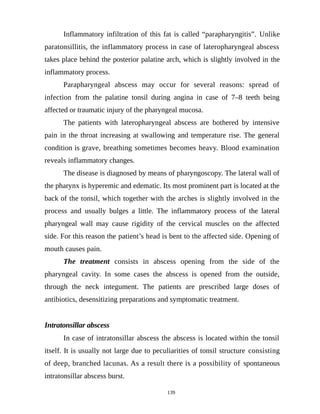 Inflammatory infiltration of this fat is called “parapharyngitis”. Unlike
paratonsillitis, the inflammatory process in case of lateropharyngeal abscess
takes place behind the posterior palatine arch, which is slightly involved in the
inflammatory process.
Parapharyngeal abscess may occur for several reasons: spread of
infection from the palatine tonsil during angina in case of 7–8 teeth being
affected or traumatic injury of the pharyngeal mucosa.
The patients with lateropharyngeal abscess are bothered by intensive
pain in the throat increasing at swallowing and temperature rise. The general
condition is grave, breathing sometimes becomes heavy. Blood examination
reveals inflammatory changes.
The disease is diagnosed by means of pharyngoscopy. The lateral wall of
the pharynx is hyperemic and edematic. Its most prominent part is located at the
back of the tonsil, which together with the arches is slightly involved in the
process and usually bulges a little. The inflammatory process of the lateral
pharyngeal wall may cause rigidity of the cervical muscles on the affected
side. For this reason the patient’s head is bent to the affected side. Opening of
mouth causes pain.
The treatment consists in abscess opening from the side of the
pharyngeal cavity. In some cases the abscess is opened from the outside,
through the neck integument. The patients are prescribed large doses of
antibiotics, desensitizing preparations and symptomatic treatment.
Intratonsillar abscess
In case of intratonsillar abscess the abscess is located within the tonsil
itself. It is usually not large due to peculiarities of tonsil structure consisting
of deep, branched lacunas. As a result there is a possibility of spontaneous
intratonsillar abscess burst.
139
 