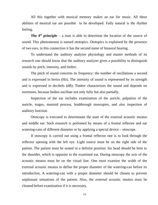 All this together with musical memory makes an ear for music. All these
abilities of musical ear are possible to be developed. Fully natural is the rhythm
feeling.
The 4th
principle – a man is able to determine the location of the source of
sound. This phenomenon is named ototopics. Ototopics is explained by the presence
of two ears, in this connection it has the second name of binaural hearing.
To understand the auditory analyzer physiology and master methods of its
research one should know that the auditory analyzer gives a possibility to distinguish
sounds by pitch, intensity, and timbre.
The pitch of sound concerns its frequency: the number of oscillations a second
and is expressed in hertzs (Hz). The intensity of sound is represented by its strength
and is expressed in decibels (dB). Timbre chatacterizes the sound and depends on
overtones, because bodies oscillate not only fully but also partially.
Inspection of the ear includes examination of the auricle, palpation of the
auricle, tragus, mastoid process, leadthrough otoscopies, and also inspection of
auditory function.
Otoscopy is executed to determinate the state of the external acoustic meatus
and middle ear. Such research is perfomed by means of a frontal reflector and ear
watering-cans of different diameter or by applying a special device – otoscope.
If otoscopy is carried out using a frontal reflector one is to look through the
reflector opening with the left eye. Light source must be on the right side of the
patient. The patient must be seated in a definite position: his head should be bent to
the shoulder, which is opposite to the examined ear. During otoscopy the axis of the
acoustic meatus must be on the visual line. One must examine the width of the
external acoustic meatus to define the proper diameter of the watering-can before its
introduction. A watering-can with a proper diameter should be chosen to prevent
unpleasant sensations of the patient. Also, the external acoustic meatus must be
cleaned before examination if it is necessary.
14
 