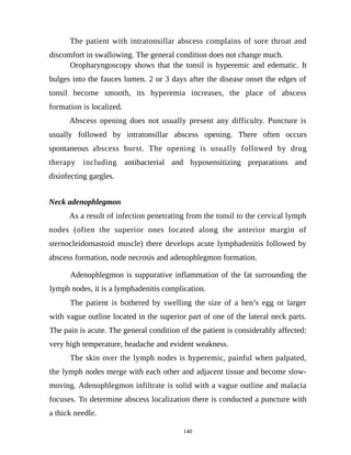 The patient with intratonsillar abscess complains of sore throat and
discomfort in swallowing. The general condition does not change much.
Oropharyngoscopy shows that the tonsil is hyperemic and edematic. It
bulges into the fauces lumen. 2 or 3 days after the disease onset the edges of
tonsil become smooth, its hyperemia increases, the place of abscess
formation is localized.
Abscess opening does not usually present any difficulty. Puncture is
usually followed by intratonsillar abscess opening. There often occurs
spontaneous abscess burst. The opening is usually followed by drug
therapy including antibacterial and hyposensitizing preparations and
disinfecting gargles.
Neck adenophlegmon
As a result of infection penetrating from the tonsil to the cervical lymph
nodes (often the superior ones located along the anterior margin of
sternocleidomastoid muscle) there develops acute lymphadenitis followed by
abscess formation, node necrosis and adenophlegmon formation.
Adenophlegmon is suppurative inflammation of the fat surrounding the
lymph nodes, it is a lymphadenitis complication.
The patient is bothered by swelling the size of a hen’s egg or larger
with vague outline located in the superior part of one of the lateral neck parts.
The pain is acute. The general condition of the patient is considerably affected:
very high temperature, headache and evident weakness.
The skin over the lymph nodes is hyperemic, painful when palpated,
the lymph nodes merge with each other and adjacent tissue and become slow-
moving. Adenophlegmon infiltrate is solid with a vague outline and malacia
focuses. To determine abscess localization there is conducted a puncture with
a thick needle.
140
 