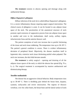 The treatment consists in abscess opening and drainage along with
antibacterial therapy.
Diffuse Dupuytren’s phlegmon
Diffuse infection of the neck fat is called diffuse Dupuytren’s phlegmon.
It is a severe inflammatory disease requiring urgent surgical intervention. The
clinical course of phlegmon is acute. It can be located in any adipose tissue
space of the neck. The peculiarities of the anatomical structure of neck
promote rapid extension of suppurative process from one adipose tissue space
to another and even to the mediastinum, skull cavity, axillary region,
infraclavicular fossa and the anterior thoracic wall.
The patient complains of neck size increase due to painful thickening
of the tissue and neck tissue reddening. The temperature rises up to 38–39° C.
The patient’s general condition is severe. There is evident inflammatory
deviation of peripheral blood. Objectively, the disease manifests itself in
hyperemic skin, extensive neck tissue thickening painful when palpated. The
neck size increases, the skin folds become smooth.
The treatment is solely surgical – opening and draining of all the
adipose tissue spaces of the neck, to which the abscess has spread (Fig. 76 a,
b, c). The surgical treatment is accompanied by massive antibacterial and
disintoxicating therapy.
Tonsillar mediastinitis
The disease has an aggressive clinical behavior. Body temperature rises
up to 39–40° C. There is throbbing pain behind the breast bone, dyspnea,
cyanosis, tachycardia and severe intoxication. The regions of thoracic
vertebrae, over the collar bones, the breast bone and the lateral surface of neck
141
 