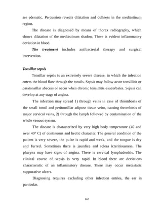 are edematic. Percussion reveals dilatation and dullness in the mediastinum
region.
The disease is diagnosed by means of thorax radiography, which
shows dilatation of the mediastinum shadow. There is evident inflammatory
deviation in blood.
The treatment includes antibacterial therapy and surgical
intervention.
Tonsillar sepsis
Tonsillar sepsis is an extremely severe disease, in which the infection
enters the blood flow through the tonsils. Sepsis may follow acute tonsillitis or
paratonsillar abscess or occur when chronic tonsillitis exacerbates. Sepsis can
develop at any stage of angina.
The infection may spread 1) through veins in case of thrombosis of
the small tonsil and peritonsillar adipose tissue veins, causing thrombosis of
major cervical veins, 2) through the lymph followed by contamination of the
whole venous system.
The disease is characterized by very high body temperature (40 and
over 40° C) of continuous and hectic character. The general condition of the
patient is very severe, the pulse is rapid and weak, and the tongue is dry
and furred. Sometimes there is jaundice and sclera icteritiousness. The
pharynx may have signs of angina. There is cervical lymphadenitis. The
clinical course of sepsis is very rapid. In blood there are deviations
characteristic of an inflammatory disease. There may occur metastatic
suppurative ulcers.
Diagnosing requires excluding other infection entries, the ear in
particular.
142
 