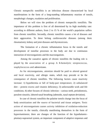 Chronic nonspecific tonsillitis is an infectious disease characterized by local
manifestations in the form of a long-standing inflammatory reaction of tonsils,
morphologic changes, exudation and proliferation.
Below we will view the problem of chronic nonspecific tonsillitis. The
importance of this problem is first of all determined by its high morbidity rate:
according to different authors, from 2 to 15 % of the world’s population suffers
from chronic tonsillitis. Secondly, chronic tonsillitis causes a lot of diseases and
their aggravation. To these belong cardiovascular diseases (among them
rheumatism), kidney and joint diseases and thyrotoxicosis.
The formation of a chronic inflammation focus in the tonsils and
development of tonsillar processes in the body are due to continuous
interaction of microorganisms and the macroorganism.
Among the causative agents of chronic tonsillitis the leading role is
played by the association of a group A ß-hemolytic streptococcus,
staphylococcus and adenoviruses.
As for microorganisms, attention should be paid to altered general
and local reactivity, and allergic states, which may precede or be the
consequence of chronic tonsillitis. The following factors cause reactivity
increase: 1) hypothermia or fall of body-part temperature; 2) unbalanced
diet – protein excess and vitamin deficiency; 3) unfavourable work and life
conditions; 4) other focuses of chronic infection – carious teeth, periodontosis,
purulent sinusitis, labored nasal breathing (adenoids, nasal septum deviation).
In case of chronic tonsillitis the palatine tonsils change into the focus of
body sensitization and the source of bacterial and tissue antigens. Toxic
action of microorganisms causes activity inhibition of oxidation-reduction
processes in the tonsils, clinically manifesting themselves in the form of
hypovitaminosis; there are changes of the function of the hypothalamic-
pituitary-suprarenal system, an important component of adaptive responses and
144
 