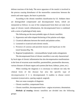 defense reactions of the body. The nerve apparatus of the tonsils is involved in
the process causing disturbance of the neuroreflex connections between the
tonsils and some organs, the heart in particular.
According to the chronic tonsillitis classification by I.E. Soldatov there
are distinguished compensated and decompansated forms, which are
interpreted as follows: in case of the compensated form there are only local
signs of chronic tonsils inflammation, the decompensated form is combined
with a series of pathological body states.
The following are the most probable signs of chronic tonsillitis:
1. Hyperemia and roller-shaped thickening of the palatine arch edges.
2. Cicatrical adhesions between the tonsils and palatine arches.
3. Loosened or cicatricial and sclerotic tonsils.
4. Presence of caseous and purulent masses and liquid pus in the
tonsil lacunas (Fig. 78).
5. Regional lymphadenitis – retromandibular lymph nodes enlargement.
The decompensated form of chronic tonsillitis is not only characterized
by local signs of chronic inflammation but also decompensation manifestations
in the form of recurrent acute tonsillitis, paratonsillitis, paratonsillar abscesses,
various diseases of distant organs and systems (the heart, kidneys, joints, etc.).
When wording the diagnosis it is necessary to indicate not only the
clinical form of the disease but also the specific type of
decompensation if it is decompensated. It enables to choose correct
treatment (conservative, sparing surgical, surgical).
Here are some examples of diagnosis:
 Chronic tonsillitis, compensated form.
 Chronic tonsillitis, decompensated form – angina recurrence, rheumatism.
Methods of treating chronic tonsillitis are divided into the following
groups:
145
 