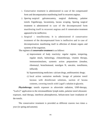 1. Conservative treatment is administered in case of the compensated
form and decompansation manifesting itself in recurrent anginas.
2. Sparing surgical: galvanocautery, surgical diathermy, palatine
tonsils frigotherapy, lacunotomy, lacuna scraping. Sparing surgical
treatment is administered in case of the decompensated form
manifesting itself in recurrent anginas and if conservative treatment
appeared to be ineffective.
3. Surgical – tonsillectomy. It is administered if conservative
treatment of the decompensated form is ineffective and in case of
decompensation manifesting itself in affection of distant organs and
systems of the organism.
The regimen of conservative treatment is as follows:
a) improvement of body reactivity: regular regime, tempering,
regular meals, balneology, climatotherapy, vitamin therapy,
immunostimulants, systemic action preparations (imudon,
ribomunyl, bronchomunal, tonsilgon N, umcalor, tonsillotren,
influcid);
b) hyposensitizing medicines: calcium drugs, antihistaminic drugs;
c) local action sanitation methods: lavage of palatine tonsil
lacunas with disinfectant solutions, suction of lacuna
contents, covering tonsils with Lugol’s solution in glycerin.
Physiotherapy: tonsils exposure to ultraviolet radiation, UHF-therapy,
”Luch-2” application to the retromandibular lymph nodes, palatine tonsil ultrasonic
exposure, mud therapy, interferon phonophoresis, helium-neon laser irradiation of
the tonsils.
The conservative treatment is provided as different courses two times a
year (in spring and autumn).
146
 