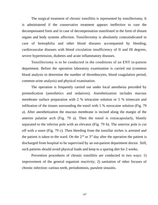 The surgical treatment of chronic tonsillitis is represented by tonsillectomy. It
is administered if the conservative treatment appears ineffective to cure the
decompensated form and in case of decompensation manifested in the form of distant
organs and body systems affection. Tonsillectomy is absolutely contraindicated in
case of hemophilia and other blood diseases accompanied by bleeding,
cardiovascular diseases with blood circulation insufficiency of II and III degrees,
severe hypertension, diabetes and acute inflammatory diseases.
Tonsillectomy is to be conducted in the conditions of an ENT in-patient
department. Before the operation laboratory examination is carried out (common
blood analysis to determine the number of thrombocytes, blood coagulation period,
common urine analysis) and physical examination.
The operation is frequently carried out under local anesthesia preceded by
premedication (anesthetics and sedatives). Anesthetization includes mucous
membrane surface preparation with 2 % tetracaine solution or 5 % trimecain and
infiltration of the tissues surrounding the tonsil with 1 % novocaine solution (Fig. 79
a). After anesthetization the mucous membrane is incised along the margin of the
anterior palatine arch (Fig. 79 a). Then the tonsil is extracapsularly, bluntly
separated to the inferior pole with an elevator (Fig. 79 b). The anterior pole is cut
off with a snare (Fig. 79 c). Then bleeding from the tonsillar niches is arrested and
the patient is taken to the ward. On the 2nd
or 3rd
day after the operation the patient is
discharged from hospital to be supervised by an out-patient department doctor. Still,
such patients should avoid physical loads and keep to a sparing diet for 2 weeks.
Prevention procedures of chronic tonsillitis are conducted in two ways: 1)
improvement of the general organism reactivity; 2) sanitation of other focuses of
chronic infection: carious teeth, periodontosis, purulent sinusitis.
147
 