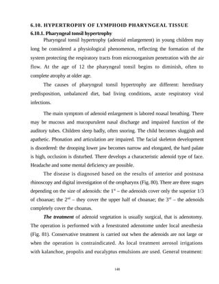 6.10. HYPERTROPHY OF LYMPHOID PHARYNGEAL TISSUE
6.10.1. Pharyngeal tonsil hypertrophy
Pharyngeal tonsil hypertrophy (adenoid enlargement) in young children may
long be considered a physiological phenomenon, reflecting the formation of the
system protecting the respiratory tracts from microorganism penetration with the air
flow. At the age of 12 the pharyngeal tonsil begins to diminish, often to
complete atrophy at older age.
The causes of pharyngeal tonsil hypertrophy are different: hereditary
predisposition, unbalanced diet, bad living conditions, acute respiratory viral
infections.
The main symptom of adenoid enlargement is labored noasal breathing. There
may be mucous and mucopurulent nasal discharge and impaired function of the
auditory tubes. Children sleep badly, often snoring. The child becomes sluggish and
apathetic. Phonation and articulation are impaired. The facial skeleton development
is disordered: the drooping lower jaw becomes narrow and elongated, the hard palate
is high, occlusion is disturbed. There develops a characteristic adenoid type of face.
Headache and some mental deficiency are possible.
The disease is diagnosed based on the results of anterior and postnasa
rhinoscopy and digital investigation of the oropharynx (Fig. 80). There are three stages
depending on the size of adenoids: the 1st
– the adenoids cover only the superior 1/3
of choanae; the 2nd
– they cover the upper half of choanae; the 3rd
– the adenoids
completely cover the choanas.
The treatment of adenoid vegetation is usually surgical, that is adenotomy.
The operation is performed with a fenestrated adenotome under local anesthesia
(Fig. 81). Conservative treatment is carried out when the adenoids are not large or
when the operation is contraindicated. As local treatment aerosol irrigations
with kalanchoe, propolis and eucalyptus emulsions are used. General treatment:
148
 
