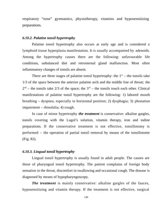 respiratory “nose” gymnastics, physiotherapy, vitamins and hyposensitizing
preparations.
6.10.2. Palatine tonsil hypertrophy
Palatine tonsil hypertrophy also occurs at early age and is considered a
lymphoid tissue hyperplasia manifestation. It is usually accompanied by adenoids.
Among the hypertrophy causes there are the following: unfavourable life
conditions, unbalanced diet and retrosternal gland malfunction. Most often
inflammatory changes of tonsils are absent.
There are three stages of palatine tonsil hypertrophy: the 1st
– the tonsils take
1/3 of the space between the anterior palatine arch and the middle line of throat; the
2nd
– the tonsils take 2/3 of the space; the 3rd
– the tonsils touch each other. Clinical
manifestations of palatine tonsil hypertrophy are the following: 1) labored mouth
breathing – dyspnea, especially in horizontal position; 2) dysphagia; 3) phonation
impairment – rhinolalia; 4) cough.
In case of minor hypertrophy the treatment is conservative: alkaline gargles,
tonsils covering with the Lugol’s solution, vitamin therapy, iron and iodine
preparations. If the conservative treatment is not effective, tonsillotomy is
performed – the operation of partial tonsil removal by means of the tonsillotome
(Fig. 82).
6.10.3. Lingual tonsil hypertrophy
Lingual tonsil hypertrophy is usually found in adult people. The causes are
those of pharyngeal tonsil hypertrophy. The patient complains of foreign body
sensation in the throat, discomfort in swallowing and occasional cough. The disease is
diagnosed by means of hypopharyngoscopy.
The treatment is mainly conservative: alkaline gargles of the fauces,
hyposensitizing and vitamin therapy. If the treatment is not effective, surgical
149
 