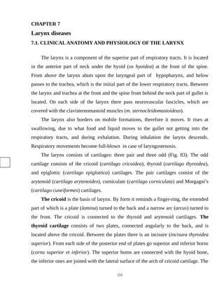 CHAPTER 7
Larynx diseases
7.1. CLINICALANATOMY AND PHYSIOLOGY OF THE LARYNX
The larynx is a component of the superior part of respiratory tracts. It is located
in the anterior part of neck under the hyoid (os hyoidea) at the front of the spine.
From above the larynx abuts upon the laryngeal part of hypopharynx, and below
passes to the trachea, which is the initial part of the lower respiratory tracts. Between
the larynx and trachea at the front and the spine from behind the neck part of gullet is
located. On each side of the larynx there pass neurovascular fascicles, which are
covered with the clavisternomastoid muscles (m. sternocleidomastoideus).
The larynx also borders on mobile formations, therefore it moves. It rises at
swallowing, due to what food and liquid moves to the gullet not getting into the
respiratory tracts, and during exhalation. During inhalation the larynx descends.
Respiratory movements become full-blown in case of laryngostenosis.
The larynx consists of cartilages: three pair and three odd (Fig. 83). The odd
cartilage consists of the cricoid (cartilago cricoidea), thyroid (cartilago thyroidea),
and epiglottic (cartilago epiglottica) cartilages. The pair cartilages consist of the
arytenoid (cartilago arytenoides), corniculate (cartilago corniculata) and Morgagni’s
(cartilago cuneiformes) cartilages.
The cricoid is the basis of larynx. By form it reminds a finger-ring, the extended
part of which is a plate (lamina) turned to the back and a narrow arc (arcus) turned to
the front. The cricoid is connected to the thyroid and arytenoid cartilages. The
thyroid cartilage consists of two plates, connected angularly to the back, and is
located above the cricoid. Between the plates there is an incisure (incisura thyroidea
superior). From each side of the posterior end of plates go superior and inferior horns
(cornu superior et inferior). The superior horns are connected with the hyoid bone,
the inferior ones are joined with the lateral surface of the arch of cricoid cartilage. The
151
 