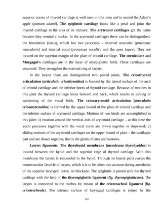 superior corner of thyroid cartilage is well seen in thin men and is named the Adam’s
apple (pomum adami). The epiglottic cartilage looks like a petal and joins the
thyroid cartilage in the area of its incisure. The arytenoid cartilages got the name
because they remind a bucket. In the arytenoid cartilages there can be distinguished:
the foundation (basis), which has two processes – external muscular (processus
muscularis) and internal vocal (processus vocalis), and the apex (apex). They are
located on the superior margin of the plate of cricoid cartilage. The corniculate and
Morgagni’s cartilages are in the layer of aryepiglottic folds. These cartilages are
sesamoid. They strengthen the external ring of larynx.
In the larynx there are distinguished two paired joints. The cricothyroid
articulation (articulatio cricothyroidea) is formed by the lateral surface of the arch
of cricoid cartilage and the inferior horns of thyroid cartilage. Because of motions in
this joint the thyroid cartilage leans forward and back, which results in pulling or
weakening of the vocal folds. The cricoarytenoid articulation (articulatio
cricoarytenoidea) is formed by the upper bound of the plate of cricoid cartilage and
the inferior surface of arytenoid cartilage. Motions of two kinds are accomplished in
this joint: 1) rotation around the vertical axis of arytenoid cartilage – at this time the
vocal processes together with the vocal cords are drawn together or dispersed; 2)
sliding motions of the arytenoid cartilages on the upper bound of plate – the cartilages
part and are drawn together, that is the glottis dilates and narrows.
Larynx ligaments. The thyrohyoid membrane (membrana thyrohyoidea) is
located between the hyoid and the superior edge of thyroid cartilage. With this
membrane the larynx is suspended to the hyoid. Through its lateral parts passes the
neurovascular fascicle of larynx, which it is to be taken into account during anesthesia
of the superior laryngeal nerve, its blockade. The epiglottis is joined with the thyroid
cartilage with the help of the thyroepiglottic ligament (lig. thyroepiglotticum). The
larynx is connected to the trachea by means of the cricotracheal ligament (lig.
cricotracheale). The internal surface of laryngeal cartilages is joined by the
152
 