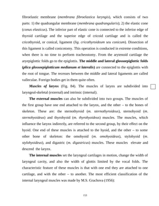 fibroelastic membrane (membrana fibroelastica laryngis), which consists of two
parts: 1) the quadrangular membrane (membrana quadrangularis); 2) the elastic cone
(conus elasticus). The inferior part of elastic cone is connected to the inferior edge of
thyroid cartilage and the superior edge of cricoid cartilage and is called the
cricothyroid, or conical, ligament (lig. cricothyroideum seu conicum). Dissection of
this ligament is called conicotomy. This operation is conducted in extreme conditions,
when there is no time to perform tracheostomy. From the arytenoid cartilage the
aryepiglottic folds go to the epiglottis. The middle and lateral glossoepiglottic folds
(plica glossoepiglotticum medianum et lateralis) are connected to the epiglottis with
the root of tongue. The recesses between the middle and lateral ligaments are called
valleculae. Foreign bodies get in them quite often.
Muscles of larynx (Fig. 84). The muscles of larynx are subdivided into
laryngeal-skeletal (external) and intrinsic (internal).
The external muscles can also be subdivided into two groups. The muscles of
the first group have one end attached to the larynx, and the other – to the bones of
skeleton. These are: the sternothyroid (m. sternothyroideus), sternohyoid (m.
sternohyoideus) and thyrohyoid (m. thyrohyoideus) muscles. The muscles, which
influence the larynx indirectly, are referred to the second group, by their effect on the
hyoid. One end of these muscles is attached to the hyoid, and the other – to some
other bone of skeleton: the omohyoid (m. omohyoideus), stylohyoid (m.
stylohyoideus), and digastric (m. digastricus) muscles. These muscles elevate and
descend the larynx.
The internal muscles set the laryngeal cartilages in motion, change the width of
laryngeal cavity, and also the width of glottis limited by the vocal folds. The
characteristic feature of these muscles is that with one end they are attached to one
cartilage, and with the other – to another. The most efficient classification of the
internal laryngeal muscles was made by M.S. Grachova (1956):
153
 