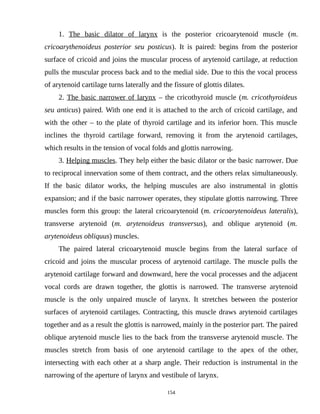 1. The basic dilator of larynx is the posterior cricoarytenoid muscle (m.
cricoarythenoideus posterior seu posticus). It is paired: begins from the posterior
surface of cricoid and joins the muscular process of arytenoid cartilage, at reduction
pulls the muscular process back and to the medial side. Due to this the vocal process
of arytenoid cartilage turns laterally and the fissure of glottis dilates.
2. The basic narrower of larynx – the cricothyroid muscle (m. cricothyroideus
seu anticus) paired. With one end it is attached to the arch of cricoid cartilage, and
with the other – to the plate of thyroid cartilage and its inferior horn. This muscle
inclines the thyroid cartilage forward, removing it from the arytenoid cartilages,
which results in the tension of vocal folds and glottis narrowing.
3. Helping muscles. They help either the basic dilator or the basic narrower. Due
to reciprocal innervation some of them contract, and the others relax simultaneously.
If the basic dilator works, the helping muscules are also instrumental in glottis
expansion; and if the basic narrower operates, they stipulate glottis narrowing. Three
muscles form this group: the lateral cricoarytenoid (m. cricoarytenoideus lateralis),
transverse arytenoid (m. arytenoideus transversus), and oblique arytenoid (m.
arytenoideus obliquus) muscles.
The paired lateral cricoarytenoid muscle begins from the lateral surface of
cricoid and joins the muscular process of arytenoid cartilage. The muscle pulls the
arytenoid cartilage forward and downward, here the vocal processes and the adjacent
vocal cords are drawn together, the glottis is narrowed. The transverse arytenoid
muscle is the only unpaired muscle of larynx. It stretches between the posterior
surfaces of arytenoid cartilages. Contracting, this muscle draws arytenoid cartilages
together and as a result the glottis is narrowed, mainly in the posterior part. The paired
oblique arytenoid muscle lies to the back from the transverse arytenoid muscle. The
muscles stretch from basis of one arytenoid cartilage to the apex of the other,
intersecting with each other at a sharp angle. Their reduction is instrumental in the
narrowing of the aperture of larynx and vestibule of larynx.
154
 