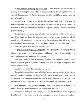 4. The muscles managing the vocal folds. These muscles are instrumental in
relaxing or straining the vocal folds. To this group of muscles belong: the vocal (m.
vocalis), thyroarytenoid (m. thyroarytenoideus) and cricothyroid (m. cricothyroideus seu
anticus) muscles.
The paired vocal muscle lies in the thickness of vocal fold, begins from the
inferior angle of thyroid cartilage and joins the lateral surface of vocal process. At
reduction of this muscle the vocal process is displaced forward, which causes vocal
folds weakening.
The paired thyroarytenoid muscle begins from the internal surface of the plate of
thyroid cartilage and joins the muscular process of arytenoid. Contraction of this
muscle on both sides results in narrowing of the supraglottal part of larynx (regio
supraglottica), pulling of the vocal process forward and vocal folds relaxation.
The cricothyroid muscle strains the vocal folds.
5. The muscles managing the epiglottis. The aryepiglottic (m. aryepiglotticus),
oblique arytenoid (m. arytenoideus obliquus) and thyroepiglottic (m.
thyroepiglotticus) muscles belong to this group.
The paired arytenoid muscle is the continuation of the oblique arytenoid muscle,
begins from the apex of arytenoid cartilage and joins the edge of epiglottis. This
muscle pulls down the
epiglottis and closes the the aperture of larynx.
The paired thyroepiglottic muscle begins from the internal surface of the plate of
thyroid cartilage, attaches to the edge of epiglottis and partly passes to the
aryepiglottic fold. During reduction the muscle draws aside the epiglottis and opens
the aperture of larynx, operates as a dilator of the aperture and vestibule of larynx.
The laryngeal cavity (cavitas laryngis) reminds an hourglass by form: in the
middle part it is narrow, the superior and inferior parts are wide.
The aperture of larynx (aditus laryngis) is limited at the front by the epiglottis,
from behind – by the apices of arytenoid cartilages with a fold of mucous membrane
155
 