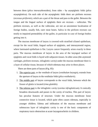 between them (plica interarythenoidea), from sides – by aryepiglottic folds (plica
aryepiglottica). On each side of the aryepiglottic folds there are piriform recesses
(recessus piriformis), which are a part of the throat and pass to the gullet. Between the
tongue and the lingual surface of epiglottis there are recesses – valleculae. The
piriform recesses, as well as the valleculae, are not an uncommon localization of
foreign bodies, usually fish, rarer meat bones. Saliva in the piriform recesses can
testify to impaired permeability of the gullet, in particular in case of foreign bodies
getting into it.
The mucous membrane of larynx is covered with stratified ciliated epithelium,
except for the vocal folds, lingual surface of epiglottis, and interarytenoid region,
where laminated epithelium is flat. Larynx cancer frequently arises exactly in these
parts. The mucous membrane of larynx in the area of the laryngeal surface of
epiglottis and vocal folds is fayed with subjacent tissues. In other areas (the arytenoid
cartilages, piriform recesses, infraglottic cavity) under the mucous membrane there is
a layer of cellular tissue, because of which edemata may arise in these places.
There are three parts of larynx (Fig. 85):
1. The superior part, or the vestibule of larynx (vestibulum laryngis), extends from
the aperture of larynx to the vestibular folds (plica vestibularis).
2. The middle part of larynx corresponds to the vocal folds, between which the
fissure of glottis is located (rima glottidis).
3. The inferior part is the infraglottic cavity (cavitas infraglotticum). It conically
broadens downwards and passes to the cavity of trachea. This part of larynx
has peculiar features of structure. Under the mucous membrane loose
connective tissue is located, which quite often causes edemata, especially in
younger children. Edema and infiltration of the mucous membrane and
submucous layer of infraglottic cavity is one of the basic components of
respiratory tracts obstruction at acute laryngotracheitis in children.
156
 