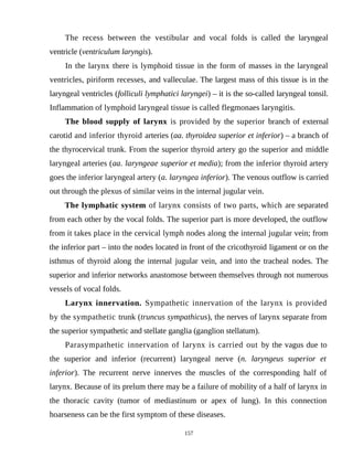 The recess between the vestibular and vocal folds is called the laryngeal
ventricle (ventriculum laryngis).
In the larynx there is lymphoid tissue in the form of masses in the laryngeal
ventricles, piriform recesses, and valleculae. The largest mass of this tissue is in the
laryngeal ventricles (folliculi lymphatici laryngei) – it is the so-called laryngeal tonsil.
Inflammation of lymphoid laryngeal tissue is called flegmonaes laryngitis.
The blood supply of larynx is provided by the superior branch of external
carotid and inferior thyroid arteries (аа. thyroidea superior et inferior) – a branch of
the thyrocervical trunk. From the superior thyroid artery go the superior and middle
laryngeal arteries (аа. laryngeae superior et media); from the inferior thyroid artery
goes the inferior laryngeal artery (a. laryngea inferior). The venous outflow is carried
out through the plexus of similar veins in the internal jugular vein.
The lymphatic system of larynx consists of two parts, which are separated
from each other by the vocal folds. The superior part is more developed, the outflow
from it takes place in the cervical lymph nodes along the internal jugular vein; from
the inferior part – into the nodes located in front of the cricothyroid ligament or on the
isthmus of thyroid along the internal jugular vein, and into the tracheal nodes. The
superior and inferior networks anastomose between themselves through not numerous
vessels of vocal folds.
Larynx innervation. Sympathetic innervation of the larynx is provided
by the sympathetic trunk (truncus sympathicus), the nerves of larynx separate from
the superior sympathetic and stellate ganglia (ganglion stellatum).
Parasympathetic innervation of larynx is carried out by the vagus due to
the superior and inferior (recurrent) laryngeal nerve (n. laryngeus superior et
inferior). The recurrent nerve innerves the muscles of the corresponding half of
larynx. Because of its prelum there may be a failure of mobility of a half of larynx in
the thoracic cavity (tumor of mediastinum or apex of lung). In this connection
hoarseness can be the first symptom of these diseases.
157
 