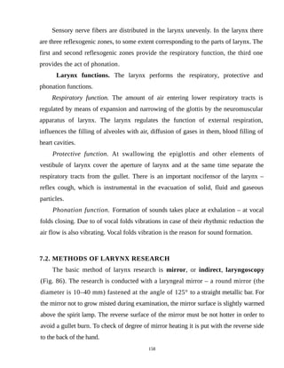 Sensory nerve fibers are distributed in the larynx unevenly. In the larynx there
are three reflexogenic zones, to some extent corresponding to the parts of larynx. The
first and second reflexogenic zones provide the respiratory function, the third one
provides the act of phonation.
Larynx functions. The larynx performs the respiratory, protective and
phonation functions.
Respiratory function. The amount of air entering lower respiratory tracts is
regulated by means of expansion and narrowing of the glottis by the neuromuscular
apparatus of larynx. The larynx regulates the function of external respiration,
influences the filling of alveoles with air, diffusion of gases in them, blood filling of
heart cavities.
Protective function. At swallowing the epiglottis and other elements of
vestibule of larynx cover the aperture of larynx and at the same time separate the
respiratory tracts from the gullet. There is an important nocifensor of the larynx –
reflex cough, which is instrumental in the evacuation of solid, fluid and gaseous
particles.
Phonation function. Formation of sounds takes place at exhalation – at vocal
folds closing. Due to of vocal folds vibrations in case of their rhythmic reduction the
air flow is also vibrating. Vocal folds vibration is the reason for sound formation.
7.2. METHODS OF LARYNX RESEARCH
The basic method of larynx research is mirror, or indirect, laryngoscopy
(Fig. 86). The research is conducted with a laryngeal mirror – a round mirror (the
diameter is 10–40 mm) fastened at the angle of 125° to a straight metallic bar. For
the mirror not to grow misted during examination, the mirror surface is slightly warmed
above the spirit lamp. The reverse surface of the mirror must be not hotter in order to
avoid a gullet burn. To check of degree of mirror heating it is put with the reverse side
to the back of the hand.
158
 