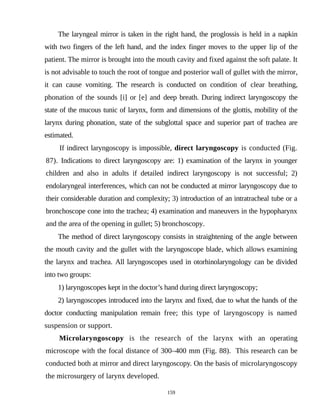 The laryngeal mirror is taken in the right hand, the proglossis is held in a napkin
with two fingers of the left hand, and the index finger moves to the upper lip of the
patient. The mirror is brought into the mouth cavity and fixed against the soft palate. It
is not advisable to touch the root of tongue and posterior wall of gullet with the mirror,
it can cause vomiting. The research is conducted on condition of clear breathing,
phonation of the sounds [i] or [e] and deep breath. During indirect laryngoscopy the
state of the mucous tunic of larynx, form and dimensions of the glottis, mobility of the
larynx during phonation, state of the subglottal space and superior part of trachea are
estimated.
If indirect laryngoscopy is impossible, direct laryngoscopy is conducted (Fig.
87). Indications to direct laryngoscopy are: 1) examination of the larynx in younger
children and also in adults if detailed indirect laryngoscopy is not successful; 2)
endolaryngeal interferences, which can not be conducted at mirror laryngoscopy due to
their considerable duration and complexity; 3) introduction of an intratracheal tube or a
bronchoscope cone into the trachea; 4) examination and maneuvers in the hypopharynx
and the area of the opening in gullet; 5) bronchoscopy.
The method of direct laryngoscopy consists in straightening of the angle between
the mouth cavity and the gullet with the laryngoscope blade, which allows examining
the larynx and trachea. All laryngoscopes used in otorhinolaryngology can be divided
into two groups:
1) laryngoscopes kept in the doctor’s hand during direct laryngoscopy;
2) laryngoscopes introduced into the larynx and fixed, due to what the hands of the
doctor conducting manipulation remain free; this type of laryngoscopy is named
suspension or support.
Microlaryngoscopy is the research of the larynx with an operating
microscope with the focal distance of 300–400 mm (Fig. 88). This research can be
conducted both at mirror and direct laryngoscopy. On the basis of microlaryngoscopy
the microsurgery of larynx developed.
159
 