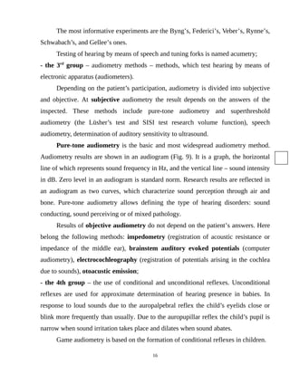 The most informative experiments are the Byng’s, Federici’s, Veber’s, Rynne’s,
Schwabach’s, and Gellee’s ones.
Testing of hearing by means of speech and tuning forks is named acumetry;
- the 3rd
group – audiometry methods – methods, which test hearing by means of
electronic apparatus (audiometers).
Depending on the patient’s participation, audiometry is divided into subjective
and objective. At subjective audiometry the result depends on the answers of the
inspected. These methods include pure-tone audiometry and superthreshold
audiometry (the Lüsher’s test and SISI test research volume function), speech
audiometry, determination of auditory sensitivity to ultrasound.
Pure-tone audiometry is the basic and most widespread audiometry method.
Audiometry results are shown in an audiogram (Fig. 9). It is a graph, the horizontal
line of which represents sound frequency in Hz, and the vertical line – sound intensity
in dB. Zero level in an audiogram is standard norm. Research results are reflected in
an audiogram as two curves, which characterize sound perception through air and
bone. Pure-tone audiometry allows defining the type of hearing disorders: sound
conducting, sound perceiving or of mixed pathology.
Results of objective audiometry do not depend on the patient’s answers. Here
belong the following methods: impedometry (registration of acoustic resistance or
impedance of the middle ear), brainstem auditory evoked potentials (computer
audiometry), electrocochleography (registration of potentials arising in the cochlea
due to sounds), otoacustic emission;
- the 4th group – the use of conditional and unconditional reflexes. Unconditional
reflexes are used for approximate determination of hearing presence in babies. In
response to loud sounds due to the auropalpebral reflex the child’s eyelids close or
blink more frequently than usually. Due to the auropupillar reflex the child’s pupil is
narrow when sound irritation takes place and dilates when sound abates.
Game audiometry is based on the formation of conditional reflexes in children.
16
 