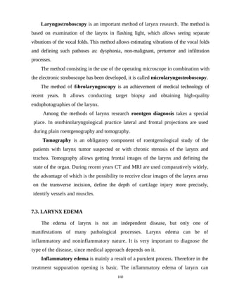 Laryngostroboscopy is an important method of larynx research. The method is
based on examination of the larynx in flashing light, which allows seeing separate
vibrations of the vocal folds. This method allows estimating vibrations of the vocal folds
and defining such pathoses as: dysphonia, non-malignant, pretumor and infiltration
processes.
The method consisting in the use of the operating microscope in combination with
the electronic stroboscope has been developed, it is called microlaryngostroboscopy.
The method of fibrolaryngoscopy is an achievement of medical technology of
recent years. It allows conducting target biopsy and obtaining high-quality
endophotographies of the larynx.
Among the methods of larynx research roentgen diagnosis takes a special
place. In otorhinolaryngological practice lateral and frontal projections are used
during plain roentgenography and tomography.
Tomography is an obligatory component of roentgenological study of the
patients with larynx tumor suspected or with chronic stenosis of the larynx and
trachea. Tomography allows getting frontal images of the larynx and defining the
state of the organ. During recent years CT and MRI are used comparatively widely,
the advantage of which is the possibility to receive clear images of the larynx areas
on the transverse incision, define the depth of cartilage injury more precisely,
identify vessels and muscles.
7.3. LARYNX EDEMA
The edema of larynx is not an independent disease, but only one of
manifestations of many pathological processes. Larynx edema can be of
inflammatory and noninflammatory nature. It is very important to diagnose the
type of the disease, since medical approach depends on it.
Inflammatory edema is mainly a result of a purulent process. Therefore in the
treatment suppuration opening is basic. The inflammatory edema of larynx can
160
 