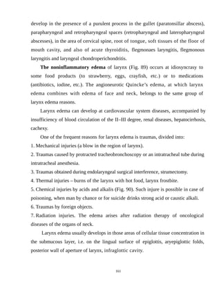 develop in the presence of a purulent process in the gullet (paratonsillar abscess),
parapharyngeal and retropharyngeal spaces (retropharyngeal and lateropharyngeal
abscesses), in the area of cervical spine, root of tongue, soft tissues of the floor of
mouth cavity, and also of acute thyroiditis, flegmonaes laryngitis, flegmonous
laryngitis and laryngeal chondroperichondritis.
The noninflammatory edema of larynx (Fig. 89) occurs at idiosyncrasy to
some food products (to strawberry, eggs, crayfish, etc.) or to medications
(antibiotics, iodine, etc.). The angioneurotic Quincke’s edema, at which larynx
edema combines with edema of face and neck, belongs to the same group of
larynx edema reasons.
Larynx edema can develop at cardiovascular system diseases, accompanied by
insufficiency of blood circulation of the ІІ–ІІІ degree, renal diseases, hepatocirrhosis,
cachexy.
One of the frequent reasons for larynx edema is traumas, divided into:
1. Mechanical injuries (a blow in the region of larynx).
2. Traumas caused by protracted tracheobronchoscopy or an intratracheal tube during
intratracheal anesthesia.
3. Traumas obtained during endolaryngeal surgical interference, strumectomy.
4. Thermal injuries – burns of the larynx with hot food, larynx frostbite.
5. Chemical injuries by acids and alkalis (Fig. 90). Such injure is possible in case of
poisoning, when man by chance or for suicide drinks strong acid or caustic alkali.
6. Traumas by foreign objects.
7. Radiation injuries. The edema arises after radiation therapy of oncological
diseases of the organs of neck.
Larynx edema usually develops in those areas of cellular tissue concentration in
the submucous layer, i.e. on the lingual surface of epiglottis, aryepiglottic folds,
posterior wall of aperture of larynx, infraglottic cavity.
161
 
