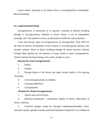 Larynx edema, especially in its inferior floor, is accompanied by considerably
labored breathing.
7.4. LARYNGOSTENOSIS
Laryngostenosis is narrowing of its aperture, resulting in labored breathing
through it. Laryngostenosis, similarly to larynx edema, is not an independent
nosologic unit. This pathosis can be a manifestation of different larynx diseases.
Acute and chronic types of laryngostenosis are distinguished. They differ by
the time of stenosis development. Acute stenosis is occuring quickly (during a few
seconds, minutes, hours or days), breathing through the larynx becomes labored.
Foreign object getting into the aperture of larynx results in quick laryngostenosis.
Chronic stenosis develops during a few weeks, months or years.
Reasons for acute laryngostenosis:
1. Edema.
2. Trauma.
3. Foreign bodies of the larynx and large foreign bodies in the opening
into gullet.
4. Acute laryngotracheitis in children.
5. Laryngeal diphtheria.
6. Laryngospasm.
Reasons for chronic laryngostenosis:
1. Tumors and cysts of larynx.
2. Infectious granulomas – gummatous syphilis of larynx, tuberculosis of
larynx, scleroma.
3. Cicatrical changes caused by laryngeal chondroperichondritis, burns,
traumatic injuries, gunshot wounds, protracted intubation during ALV or in children in
162
 