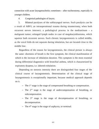 connection with acute laryngotracheitis; sometimes – after tracheostomy, especially in
younger children.
4. Congenital pathologies of larynx.
5. Bilateral paralyses of the sublaryngeal nerves. Such paralysis can be
a result of ARVI; an intraoperational trauma during strumectomy, when both
recurrent nerves intersect; a pathological process in the mediastinum – a
malignant tumor; enlarged lymph nodes in case of megakaryoblastoma, which
squeeze both recurrent nerves. Such chronic laryngostenosis is called middle,
as the vocal folds do not separate during inhalation, but are located close to the
middle line.
Regardless of the reason for laryngostenosis, the clinical picture is always
the same: shortness of breath is the first symptom, the clinical manifestation of
which is the increase of inhalation duration. This symptom is the most essential
during differential diagnostics with bronchial asthma, which is characterized by
expiratory dyspnea, i.e. labored exhalation.
Depending on stenosis intensity there are distinguished four stages of the
clinical course of laryngostenosis. Determination of the clinical stage of
laryngostenosis is exceptionally important, because medical approach depends
on it.
 The 1st
stage is the stage of compensated breathing or compensation.
 The 2nd
stage is the stage of undercompensation of breathing, or
subcompensation.
 The 3rd
stage is the stage of decompensation of breathing, or
decompensation.
 The 4th
stage is the stage of asphyxia, or terminal.
163
 