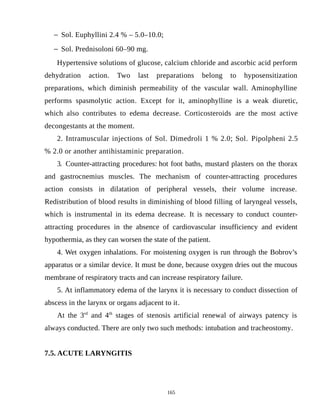  Sol. Euphyllini 2.4 % – 5.0–10.0;
 Sol. Prednisoloni 60–90 mg.
Hypertensive solutions of glucose, calcium chloride and ascorbic acid perform
dehydration action. Two last preparations belong to hyposensitization
preparations, which diminish permeability of the vascular wall. Aminophylline
performs spasmolytic action. Except for it, aminophylline is a weak diuretic,
which also contributes to edema decrease. Corticosteroids are the most active
decongestants at the moment.
2. Intramuscular injections of Sol. Dimedroli 1 % 2.0; Sol. Pipolpheni 2.5
% 2.0 or another antihistaminic preparation.
3. Counter-attracting procedures: hot foot baths, mustard plasters on the thorax
and gastrocnemius muscles. The mechanism of counter-attracting procedures
action consists in dilatation of peripheral vessels, their volume increase.
Redistribution of blood results in diminishing of blood filling of laryngeal vessels,
which is instrumental in its edema decrease. It is necessary to conduct counter-
attracting procedures in the absence of cardiovascular insufficiency and evident
hypothermia, as they can worsen the state of the patient.
4. Wet oxygen inhalations. For moistening oxygen is run through the Bobrov’s
apparatus or a similar device. It must be done, because oxygen dries out the mucous
membrane of respiratory tracts and can increase respiratory failure.
5. At inflammatory edema of the larynx it is necessary to conduct dissection of
abscess in the larynx or organs adjacent to it.
At the 3rd
and 4th
stages of stenosis artificial renewal of airways patency is
always conducted. There are only two such methods: intubation and tracheostomy.
7.5. ACUTE LARYNGITIS
165
 
