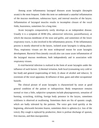 Among acute inflammatory laryngeal diseases acute laryngitis (laryngitis
acuta) is the most frequent. Under this term we understand a catarrhal inflammation
of the mucous membrane, submucous layer, and internal muscles of the larynx.
Inflammation of laryngeal muscles results in incomplete closure of the vocal
folds, hoarseness, sometimes for a long time.
Acute laryngitis comparatively rarely develops as an independent disease.
Usually it is a symptom of AVRI (flu, adenoviral infection, parainfluenza), at
which the mucous membrane of the nose and gullet, and sometimes of the lower
respiratory tracts, is also involved in the inflammatory process. If the inflammatory
process is mostly observed in the larynx, isolated acute laryngitis is taking place.
Thus, respiratory viruses are the most widespread reason for acute laryngitis
development. Bacterial flora (mostly coccal) also can cause acute inflammation of
the laryngeal mucous membrane, both independently and in association with
respiratory viruses.
A viral-bacterial infection is realized in the form of acute laryngitis under the
influence of such factors: 1) thermal irritation, both local (consuming very cold or
hot food) and general (supercooling of feet); 2) abuse of alcohol and tobacco; 3)
overstrain of the vocal apparatus; 4) influence of dust, gases and other occupational
hazards.
The clinical picture of acute laryngitis is characterized by onset at good
general condition of the patient or indisposition. Body temperature remains
normal or rises a little, subjective symptoms include pharyngoxerosis, sensation of
burning, scratching, tickling, foreign body presence in the larynx, sometimes
sickliness is observed at swallowing. Sometimes there are fits of spasmic cough,
which are badly tolerated by the patients. The voice gets tired quickly at the
beginning, afterwards becomes hoarse, sometimes there is aphonia (i.e. loss of the
voice). Dry cough is replaced by productive, there is profuse discharge of sputum,
first mucous, and then mucopurulent.
166
 