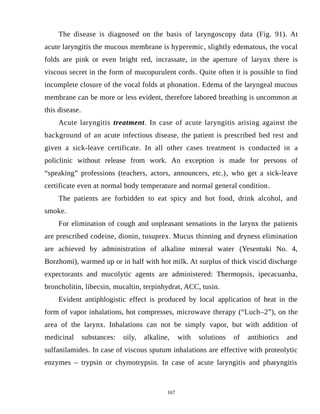 The disease is diagnosed on the basis of laryngoscopy data (Fig. 91). At
acute laryngitis the mucous membrane is hyperemic, slightly edematous, the vocal
folds are pink or even bright red, incrassate, in the aperture of larynx there is
viscous secret in the form of mucopurulent cords. Quite often it is possible to find
incomplete closure of the vocal folds at phonation. Edema of the laryngeal mucous
membrane can be more or less evident, therefore labored breathing is uncommon at
this disease.
Acute laryngitis treatment. In case of acute laryngitis arising against the
background of an acute infectious disease, the patient is prescribed bed rest and
given a sick-leave certificate. In all other cases treatment is conducted in a
policlinic without release from work. An exception is made for persons of
“speaking” professions (teachers, actors, announcers, etc.), who get a sick-leave
certificate even at normal body temperature and normal general condition.
The patients are forbidden to eat spicy and hot food, drink alcohol, and
smoke.
For elimination of cough and unpleasant sensations in the larynx the patients
are prescribed codeine, dionin, tusuprex. Mucus thinning and dryness elimination
are achieved by administration of alkaline mineral water (Yesentuki No. 4,
Borzhomi), warmed up or in half with hot milk. At surplus of thick viscid discharge
expectorants and mucolytic agents are administered: Thermopsis, ipecacuanha,
broncholitin, libecsin, mucaltin, terpinhydrat, ACC, tusin.
Evident antiphlogistic effect is produced by local application of heat in the
form of vapor inhalations, hot compresses, microwave therapy (“Luch–2”), on the
area of the larynx. Inhalations can not be simply vapor, but with addition of
medicinal substances: oily, alkaline, with solutions of antibiotics and
sulfanilamides. In case of viscous sputum inhalations are effective with proteolytic
enzymes – trypsin or chymotrypsin. In case of acute laryngitis and pharyngitis
167
 