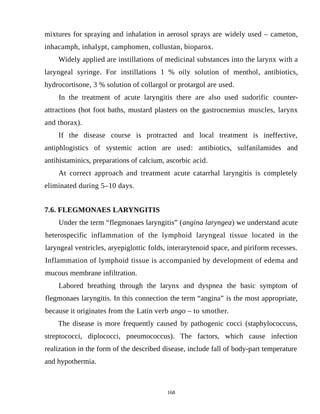 mixtures for spraying and inhalation in aerosol sprays are widely used – cameton,
inhacamph, inhalypt, camphomen, collustan, bioparox.
Widely applied are instillations of medicinal substances into the larynx with a
laryngeal syringe. For instillations 1 % oily solution of menthol, antibiotics,
hydrocortisone, 3 % solution of collargol or protargol are used.
In the treatment of acute laryngitis there are also used sudorific counter-
attractions (hot foot baths, mustard plasters on the gastrocnemius muscles, larynx
and thorax).
If the disease course is protracted and local treatment is ineffective,
antiphlogistics of systemic action are used: antibiotics, sulfanilamides and
antihistaminics, preparations of calcium, ascorbic acid.
At correct approach and treatment acute catarrhal laryngitis is completely
eliminated during 5–10 days.
7.6. FLEGMONAES LARYNGITIS
Under the term “flegmonaes laryngitis” (angina laryngea) we understand acute
heterospecific inflammation of the lymphoid laryngeal tissue located in the
laryngeal ventricles, aryepiglottic folds, interarytenoid space, and piriform recesses.
Inflammation of lymphoid tissue is accompanied by development of edema and
mucous membrane infiltration.
Labored breathing through the larynx and dyspnea the basic symptom of
flegmonaes laryngitis. In this connection the term “angina” is the most appropriate,
because it originates from the Latin verb angо – to smother.
The disease is more frequently caused by pathogenic cocci (staphylococcuss,
streptococci, diplococci, pneumococcus). The factors, which cause infection
realization in the form of the described disease, include fall of body-part temperature
and hypothermia.
168
 