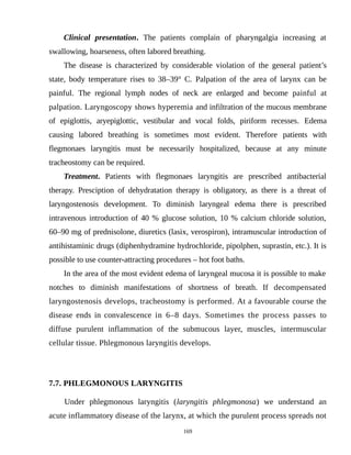 Clinical presentation. The patients complain of pharyngalgia increasing at
swallowing, hoarseness, often labored breathing.
The disease is characterized by considerable violation of the general patient’s
state, body temperature rises to 38–39° С. Palpation of the area of larynx can be
painful. The regional lymph nodes of neck are enlarged and become painful at
palpation. Laryngoscopy shows hyperemia and infiltration of the mucous membrane
of epiglottis, aryepiglottic, vestibular and vocal folds, piriform recesses. Edema
causing labored breathing is sometimes most evident. Therefore patients with
flegmonaes laryngitis must be necessarily hospitalized, because at any minute
tracheostomy can be required.
Treatment. Patients with flegmonaes laryngitis are prescribed antibacterial
therapy. Presciption of dehydratation therapy is obligatory, as there is a threat of
laryngostenosis development. To diminish laryngeal edema there is prescribed
intravenous introduction of 40 % glucose solution, 10 % calcium chloride solution,
60–90 mg of prednisolone, diuretics (lasix, verospiron), intramuscular introduction of
antihistaminic drugs (diphenhydramine hydrochloride, pipolphen, suprastin, etc.). It is
possible to use counter-attracting procedures – hot foot baths.
In the area of the most evident edema of laryngeal mucosa it is possible to make
notches to diminish manifestations of shortness of breath. If decompensated
laryngostenosis develops, tracheostomy is performed. At a favourable course the
disease ends in convalescence in 6–8 days. Sometimes the process passes to
diffuse purulent inflammation of the submucous layer, muscles, intermuscular
cellular tissue. Phlegmonous laryngitis develops.
7.7. PHLEGMONOUS LARYNGITIS
Under phlegmonous laryngitis (laryngitis phlegmonosa) we understand an
acute inflammatory disease of the larynx, at which the purulent process spreads not
169
 