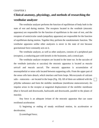 CHAPTER 3
Clinical anatomy, physiology, and methods of researching the
vestibular analyzer
The vestibular analyzer performs the function of equilibrium of body both in the
state of rest and during motion. The receptors located in the vestibule (otoconic
apparatus) are responsible for the function of equilibrium in the state of rest, and the
receptors of semicircular canals (ampullary apparatus) are responsible for the function
of equilibrium during motion. Together they perform the statokinematic function. The
vestibular apparatus unlike other analyzers is never in the state of rest because
gravitational force constantly acts on it.
The vestibular analyzer, as well as other analyzers, consists of a peripheral part
(receptor), a conducting part with kernels in the brainstem, and a central part.
The vestibular analyzer receptors are located in the inner ear. In the saccules of
the vestibule (utriculus et sacculus) the otoconic apparatus is located as macula
utriculi and macula sacculi. The otoconic apparatus is accumulation of
neuroepithelial or sense cells located between supporting cells. From the upper part of
the sense cells hairs detach, which interlace and form loops. Microcrystals of calcium
salts – statoconia – are located in the loops (Fig. 10). All of them are soldered with the
jellylike substance and form the otolithic membrane (membrana statoconiorum). An
impulse arises in the receptor at tangential displacement of the otolithic membrane
(that is forward and downwards, backwards and downwards, parallel to the planes of
macula).
Any force is an adequate irritant of the otoconic apparatus that can cause
rectilineal acceleration:
1) beginning or ending of steady rectilineal motion, its acceleration or
deceleration;
2) centrifugal force;
17
 