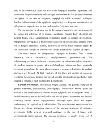 only to the submucous layer but also to the laryngeal muscles, ligaments, and
sometimes the perichondrium and cartilages are involved in this process (abscesses
can appear in the area of epiglottis, aryepiglottis folds, arytenoid cartilages).
Purulent inflammation of the epiglottis (epiglottitis) is a frequent manifestation of
phlegmonous laryngitis and its abscess formation (epiglottis abscess).
The reasons for the disease can be flegmonaes laryngitis, external traumas of
the larynx and affection of its mucous membrane (foreign body, chemical and
thermal burns, etc.). Supercooling contributes much to disease development.
Phlegmonous laryngitis as a deuteropathy can occur at paratonsilitis, abscess of the
root of tongue, erysipelas, typhus, diphtheria of larynx, blood diseases, sepsis. In
rare cases it can complicate the course of cancer, tuberculosis, syphilis of larynx.
The direct reason for phlegmonous laryngitis is bacterial flora – more
frequently coccal (streptococci, staphylococcuss, pneumococcus). The
inflammatory process in the larynx is accompanied by infiltration and accumulation
of purulent exudate in places with well-developed submucous layer, gradually
becoming generalized. In cases when a tendency to process limitation is marked,
abscesses are formed. At high virulence of the flora and decline of organism
resistance the purulent process can spread onto the perichondrium and further onto
interstitial fissures of neck to attain the mediastinum.
Clinical presentation. The disease begins acutely. The patients complain of
general weakness, indisposition, pharyngalgia, fervescence. Severe pains are
marked at the development of abscess on the epiglottis and aryepiglottic folds. If
the inflammatory process is localized in the area of glottis, hoarseness and labored
breathing appear. Acute laryngostenosis develops quite often and urgent
tracheostomy is required for its elimination. The most frequent symptoms of the
disease are edema, infiltration, abscess of the mucous membrane of epiglottis,
aryepiglottic folds, area of arytenoid cartilages or the part of larynx with
perichondritis manifestations. The mucous membrane is usually bright red. A
170
 