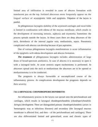 limited area of infiltration is revealed in cases of abscess formation with
translucent pus on the top. Isolated abscesses more frequently appear on the
lingual surface of aryepiglottic folds and epiglottis. Palpation of the larynx is
painful.
At phlegmonous laryngitis mobility of the arytenoid cartilages and vocal folds
is limited in combination with edema of the mucous membrane, which results in
the development of increasing stenosis, asphyxia and oxymortia. Sometimes the
process spreads outside the larynx. In these cases there are deep abscesses of the
neck, thrombosis of the internal jugular vein, mediastinitis, sepsis. Pneumonia
complicated with abscess can develop because of pus aspiration.
One of various phlegmonous laryngitis manifestations is acute inflammation
of the epiglottis with edema development and abscess formation.
The treatment of phlegmonous laryngitis includes administration of large
doses of broad-spectrum antibiotics. In case of abscess it is necessary to open it
with a laryngeal knife. At acute stenosis urgent tracheostomy is performed. At
abscesses spread onto the neck or mediastinum the abscesses are to be opened or
mediastinotomy is to be conducted.
The prognosis is always favourable at uncomplicated course of the
inflammatory process. At complications development the prognosis depends on
their severity.
7.8. LARYNGEAL CHONDROPERICHONDRITIS
An inflammatory process in the larynx can spread onto the perichondrium and
cartilages, which results in laryngeal chondroperichondritis (chondroperichondritis
laringis) development. There are distinguished primary chondroperichondritis (arises in
hematogenic way at infectious diseases) and secondary (the laryngeal mucous
membrane is affected first, and then – of the perichondrium and cartilages). There
are also differentiated limited and generalized, acute and chronic types of
171
 