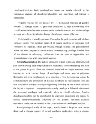chondroperichondritis. Both perichondrium leaves are usually affected, in this
connection division of chondroperichondritis into superficial and internal is
conditional.
Frequent reasons for the disease are: 1) mechanical injuries; 2) gunshot
wounds; 3) foreign bodies; 4) protracted intubation; 5) high tracheostomy with
cricoid lesion and subsequent pressure on the tracheal cannulae; as a result cartilage
pressure sores form; 6) radiation therapy of malignant tumors of larynx.
Perichondritis is usually purulent. Pus scales the perichondrium off, violates
cartilage supply. The cartilage deprived of supply resolves or necrotizes with
formation of sequestra, which get released through fistulas. The perichondrium
leaves can form a sequestral capsule around the necrotizing cartilage. Another form
of the disease is sclerosing. Infiltration does not pass to suppuration, and
granulations develop with subsequent scarring.
Clinical presentation. The patient complains of pain in the area of larynx, with
pain in swallowing, body temperature rise, hoarseness, labored breathing. The state
of the patient is grave. There are observed smoothed out larynx contours, some
increase of neck volume, bulge of cartilages and acute pain at palpation,
fluctuation and neck lymphadenitis arise sometimes. For a laryngoscopy picture the
oedematousness and infiltration of mucous membrane is characteristic from one
side or on either side (at a widespread process). Mobility of one or both halves of
the larynx is impaired. Laryngostenosis usually develops at bilateral affection of
the arytenoid cartilages and especially often at cricoid affection. Purulent
chondroperichondritis can be complicated by aspiration pneumonia and sepsis. At
chronic chondroperichondritis symptoms are less evident. Persistent cicatrical
stenoses of the larynx are referred to late complications of chondroperichondritis.
Roentgenological study of the larynx, which shows a bulge of soft tissues
shade and a changed picture of normal cartilages ossification, helps in disease
172
 
