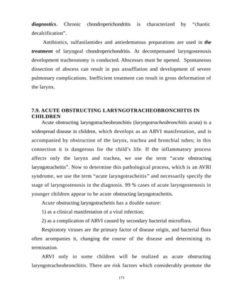 diagnostics. Chronic chondroperichondritis is characterized by “chaotic
decalcification”.
Antibiotics, sulfanilamides and antiedematous preparations are used in the
treatment of laryngeal chondroperichondritis. At decompensated laryngostenosis
development tracheostomy is conducted. Abscesses must be opened. Spontaneous
dissection of abscess can result in pus axsufflation and development of severe
pulmonary complications. Inefficient treatment can result in gross deformation of
the larynx.
7.9. ACUTE OBSTRUCTING LARYNGOTRACHEOBRONCHITIS IN
CHILDREN
Acute obstructing laryngotracheobronchitis (laryngotracheobronchitis acuta) is a
widespread disease in children, which develops as an ARVI manifestation, and is
accompanied by obstruction of the larynx, trachea and bronchial tubes; in this
connection it is dangerous for the child’s life. If the inflammatory process
affects only the larynx and trachea, we use the term “acute obstructing
laryngotracheitis”. Now to determine this pathological process, which is an AVRI
syndrome, we use the term “acute laryngotracheitis” and necessarily specify the
stage of laryngostenosis in the diagnosis. 99 % cases of acute laryngostenosis in
younger children appear to be acute obstructing laryngotracheitis.
Acute obstructing laryngotracheitis has a double nature:
1) as a clinical manifestation of a viral infection;
2) as a complication of ARVI caused by secondary bacterial microflora.
Respiratory viruses are the primary factor of disease origin, and bacterial flora
often acompanies it, changing the course of the disease and determining its
termination.
ARVI only in some children will be realized as acute obstructing
laryngotracheobronchitis. There are risk factors which considerably promote the
173
 