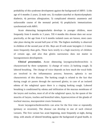 probability of this syndrome development against the background of ARVI: 1) the
age of 6 months–2 years; 2) male sex; 3) exudate-catarrhal or thymicolymphatic
diathesis; 4) previous allergization; 5) complicated obstetric anamnesis and
unfavorable course of the neonatal period; 6) prophylactic immunizations
synchronized with ARVI.
Acute obstructing laryngotracheitis develops in younger children, more
frequently from 6 months to 3 years. Till 4 months this disease does not occur
practically, at the age from 4 to 6 months isolated cases are known, most cases
take place during the second half-year of life. The highest morbidity is observed
in children of the second year of life. Boys are ill with acute laryngitis 2–3 times
more frequently than girls. These facts testify to a high reactivity of children
of certain age, and also that glottis narrowness does not matter in
laryngostenosis development.
Clinical presentation. Acute obstructing laryngotracheobronchitis is
characterized by three symptoms: 1) change of voice; 2) barking cough; 3)
labored breathing. The change of voice depends on how much the vocal folds
are involved in the inflammatory process; however, aphonia is not
characteristic of this disease. The barking cough is related to the fact that
during cough air passes through the narrowed glottis; in case of an isolated
edema of the subglottal space there is a ringing barking cough. Labored
breathing is conditioned by edema and infiltration of the mucous membrane of
the larynx and trachea, most of all of the subglottal space, by the spasm of the
muscles of larynx, trachea and bronchial tubes, hypersecretion of the glands of
tracheal mucosa, mucopurulent crusts formation.
Acute laryngotracheobronchitis can arise for the first time or repeatedly
(primary or recurrent). The disease can develop in one of such clinical
variants. The first variant has acute beginning, more frequently at night, during
sleep, with attacks of labored breathing against the background of good health, in
174
 