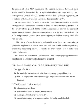 the absence of other ARVI symptoms. The second variant of laryngostenosis
occurs suddenly, but against the background of other ARVI signs (cough, cold,
feeling unwell, fervescence). The third variant has a gradual augmenting of
symptoms of laryngotracheitis against the background of ARVI.
At the first variant the state of the child depends on the degree of evident
laryngostenosis. The second and third variants are characterized by the fact that
the severity of the general child’s condition depends not only on the degree of
laryngostenosis intensity, but also on the degree of toxicosis, especially in case
of flu and pneumonia, which often occur in younger children at early terms of a
viral disease.
The course of acute laryngotracheobronchitis can be of two kinds: disease
symptoms augment to a certain limit, and then the child’s condition gradually
normalizes; undulating course – periods of improvement and recrudescence
change each other.
In 1976 at The First Soviet Conference on Child’s Otolaryngology the clinical
classification of acute laryngotracheitis was accepted.
CLINICAL CLASSIFICATION OF ACUTE LARYNGOTRACHEITIS
I. The type of ARVI:
1) flu, parainfluenza, adenoviral infection, respiratory syncytial infection;
2) ARVI is diagnosed if clinical decoding is impossible or there is no instant
diagnosis.
II. The form and clinical variant:
1) primary/recurrent form;
2) onset in the absence of other ARVI symptoms;
3) onset against the background of ARVI;
4) gradual augmenting of symptoms against the background of ARVI.
175
 