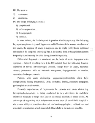III. The course:
1) continuous;
2) undulating.
IV. The stage of laryngostenosis:
1) compensated;
2) undercompensation;
3) decompensated;
4) terminal.
In most patients, the final diagnosis is possible after laryngoscopy. The following
laryngoscopy picture is typical: hyperemia and infiltration of the mucous membrane of
the larynx, the aperture of larynx is narrowed due to bright red hydropic infiltrated
elevations in the subglottal space (Fig. 92). In the trachea there is thick purulent content
frequently expectorate by the child during direct laryngoscopy.
Differential diagnostics is conducted on the basis of acute laryngotracheitis
symptom – labored breathing; here it is differentiated from the following diseases:
diphtheria of larynx, retropharyngeal abscess, foreign body of larynx, bronchial
asthma, pneumonia with an asthmatic component, laryngostenosis at measles,
scarlatina, chickenpox, uremia.
Patients with acute obstructing laryngotracheobronchitis often have
complications, mainly pneumonias. Otitis, stomatitis, anemia, parenteral dyspepsia,
pyelonephritis can also occur.
Presently, organization of departments for patients with acute obstructing
laryngotracheobronchitis is being conducted in two directions: in multifield
children’s hospitals of large cities and in infectious hospitals of small towns. An
advantage of organizing such a department on the basis of a multifield hospital is
the present ability to combine efforts of otorhinolaryngologists, pediatricians and
experts in resuscitation, which makes full-blown help to the patients possible.
176
 