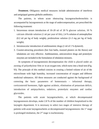 Treatment. Obligatory medical measures include administration of interferon
and antigrippal gamma globulin antibiotics.
The patients, in whom acute obstructing laryngotracheobronchitis is
accompanied by laryngostenosis at the stage of undercompensation, are prescribed the
following treatment:
1. Intravenous stream introduction of 10–20 ml of 20 % glucose solution, 10 %
calcium chloride solution (1 ml per year of life), 2.4 % solution of aminophylline
(0.2 ml per kg of body weight), prednisolone solution (2–3 mg per kg of body
weight).
2. Intramuscular introduction of antihistaminic drugs (1 ml of 1 % dymerol).
3. Counter-attracting procedures (hot foot baths, mustard plasters on the thorax) and
inhalations are very effective. Antihistamines, anticonvulsive drugs and proteolytic
enzymes are included in the formulation of inhalation mixtures.
At symptoms of laryngostenosis decompensation the child is placed under an
awning of polyethylene film or in an oxygen tent, which turns into a head tent (Fig.
93). The principle of this method consists in creating a limited volume of air of the
microclimate with high humidity, increased concentration of oxygen and different
medicinal substances. All these measures are conducted against the background of
correcting the basic parameters of homeostasis – infusional therapy,
corticosteroid hormones, fight against acidosis, elimination of potassium deficit,
introduction of antipsychotics, sedatives, proteolytic enzymes and cardiac
glycosides.
The patients with acute laryngotracheitis, at which decompensated
laryngostenosis develops, make 2.8 % of the number of children hospitalized to the
laryngitis department. It is necessary to select two stages of intensive therapy of
patients with acute laryngotracheitis at decompensated laryngostenosis: the 1st
stage
is prolonged intubation, the 2nd
stage is tracheostomy.
177
 