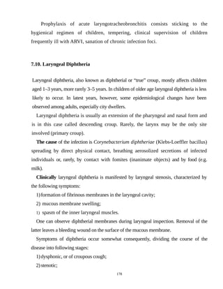 Prophylaxis of acute laryngotracheobronchitis consists sticking to the
hygienical regimen of children, tempering, clinical supervision of children
frequently ill with ARVI, sanation of chronic infection foci.
7.10. Laryngeal Diphtheria
Laryngeal diphtheria, also known as diphtherial or “true” croup, mostly affects children
aged 1–3 years, more rarely 3–5 years. In children of older age laryngeal diphtheria is less
likely to occur. In latest years, however, some epidemiological changes have been
observed among adults, especially city dwellers.
Laryngeal diphtheria is usually an extension of the pharyngeal and nasal form and
is in this case called descending croup. Rarely, the larynx may be the only site
involved (primary croup).
The cause of the infection is Corynebacterium diphtheriae (Klebs-Loeffler bacillus)
spreading by direct physical contact, breathing aerosolized secretions of infected
individuals or, rarely, by contact with fomites (inanimate objects) and by food (e.g.
milk).
Clinically laryngeal diphtheria is manifested by laryngeal stenosis, characterized by
the following symptoms:
1)formation of fibrinous membranes in the laryngeal cavity;
2) mucous membrane swelling;
1) spasm of the inner laryngeal muscles.
One can observe diphtherial membranes during laryngeal inspection. Removal of the
latter leaves a bleeding wound on the surface of the mucous membrane.
Symptoms of diphtheria occur somewhat consequently, dividing the course of the
disease into following stages:
1)dysphonic, or of croupous cough;
2)stenotic;
178
 