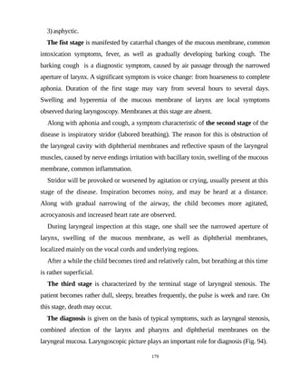 3)asphyctic.
The fist stage is manifested by catarrhal changes of the mucous membrane, common
intoxication symptoms, fever, as well as gradually developing barking cough. The
barking cough is a diagnostic symptom, caused by air passage through the narrowed
aperture of larynx. A significant symptom is voice change: from hoarseness to complete
aphonia. Duration of the first stage may vary from several hours to several days.
Swelling and hyperemia of the mucous membrane of larynx are local symptoms
observed during laryngoscopy. Membranes at this stage are absent.
Along with aphonia and cough, a symptom characteristic of the second stage of the
disease is inspiratory stridor (labored breathing). The reason for this is obstruction of
the laryngeal cavity with diphtherial membranes and reflective spasm of the laryngeal
muscles, caused by nerve endings irritation with bacillary toxin, swelling of the mucous
membrane, common inflammation.
Stridor will be provoked or worsened by agitation or crying, usually present at this
stage of the disease. Inspiration becomes noisy, and may be heard at a distance.
Along with gradual narrowing of the airway, the child becomes more agitated,
acrocyanosis and increased heart rate are observed.
During laryngeal inspection at this stage, one shall see the narrowed aperture of
larynx, swelling of the mucous membrane, as well as diphtherial membranes,
localized mainly on the vocal cords and underlying regions.
After a while the child becomes tired and relatively calm, but breathing at this time
is rather superficial.
The third stage is characterized by the terminal stage of laryngeal stenosis. The
patient becomes rather dull, sleepy, breathes frequently, the pulse is week and rare. On
this stage, death may occur.
The diagnosis is given on the basis of typical symptoms, such as laryngeal stenosis,
combined afection of the larynx and pharynx and diphtherial membranes on the
laryngeal mucosa. Laryngoscopic picture plays an important role for diagnosis (Fig. 94).
179
 