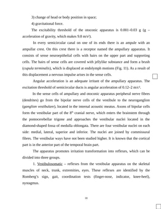 3) change of head or body position in space;
4) gravitational force.
The excitability threshold of the otoconic apparatus is 0.001–0.03 g (g –
acceleration of gravity, which makes 9.8 m/s²).
In every semicircular canal on one of its ends there is an ampule with an
ampullar crest. On this crest there is a receptor named the ampullary apparatus. It
consists of sense neuroepithelial cells with hairs on the upper part and supporting
cells. The hairs of sense cells are covered with jellylike substance and form a brush
(cupula terminalis), which is displaced at endolymph motions (Fig. 11). As a result of
this displacement a nervous impulse arises in the sense cells.
Angular acceleration is an adequate irritant of the ampullary apparatus. The
excitation threshold of semicircular ducts is angular acceleration of 0.12–2 m/c².
In the sense cells of ampullary and otoconic apparatus peripheral nerve fibres
(dendrites) go from the bipolar nerve cells of the vestibule to the neuroganglion
(ganglion vestibulare), located in the internal acoustic meatus. Axons of bipolar cells
form the vestibular part of the 8th
cranial nerve, which enters the brainstem through
the pontocerebellar trigone and approaches the vestibular nuclei located in the
diamond-shaped fossa of medulla oblongata. There are four vestibular nuclei on each
side: medial, lateral, superior and inferior. The nuclei are joined by commissural
fibres. The vestibular ways have not been studied higher. It is known that the cortical
part is in the anterior part of the temporal brain part.
The apparatus promotes irritation transformation into reflexes, which can be
divided into three groups.
1. Vestibulosomatic – reflexes from the vestibular apparatus on the skeletal
muscles of neck, trunk, extremities, eyes. These reflexes are identified by the
Romberg’s sign, gait, coordination tests (finger-nose, indicator, knee-heel),
nystagmus.
18
 