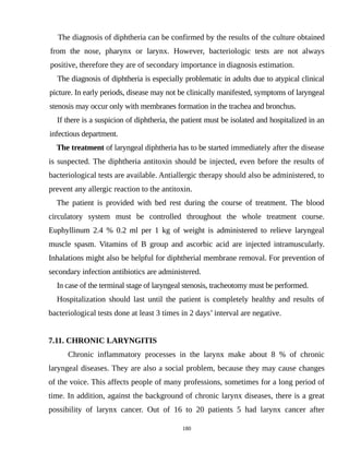 The diagnosis of diphtheria can be confirmed by the results of the culture obtained
from the nose, pharynx or larynx. However, bacteriologic tests are not always
positive, therefore they are of secondary importance in diagnosis estimation.
The diagnosis of diphtheria is especially problematic in adults due to atypical clinical
picture. In early periods, disease may not be clinically manifested, symptoms of laryngeal
stenosis may occur only with membranes formation in the trachea and bronchus.
If there is a suspicion of diphtheria, the patient must be isolated and hospitalized in an
infectious department.
The treatment of laryngeal diphtheria has to be started immediately after the disease
is suspected. The diphtheria antitoxin should be injected, even before the results of
bacteriological tests are available. Antiallergic therapy should also be administered, to
prevent any allergic reaction to the antitoxin.
The patient is provided with bed rest during the course of treatment. The blood
circulatory system must be controlled throughout the whole treatment course.
Euphyllinum 2.4 % 0.2 ml per 1 kg of weight is administered to relieve laryngeal
muscle spasm. Vitamins of B group and ascorbic acid are injected intramuscularly.
Inhalations might also be helpful for diphtherial membrane removal. For prevention of
secondary infection antibiotics are administered.
In case of the terminal stage of laryngeal stenosis, tracheotomy must be performed.
Hospitalization should last until the patient is completely healthy and results of
bacteriological tests done at least 3 times in 2 days’ interval are negative.
7.11. CHRONIC LARYNGITIS
Chronic inflammatory processes in the larynx make about 8 % of chronic
laryngeal diseases. They are also a social problem, because they may cause changes
of the voice. This affects people of many professions, sometimes for a long period of
time. In addition, against the background of chronic larynx diseases, there is a great
possibility of larynx cancer. Out of 16 to 20 patients 5 had larynx cancer after
180
 