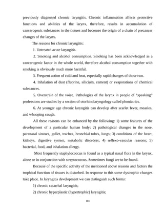 previously diagnosed chronic laryngitis. Chronic inflammation affects protective
functions and abilities of the larynx, therefore, results in accumulation of
cancerogenic substances in the tissues and becomes the origin of a chain of precancer
changes of the larynx.
The reasons for chronic laryngitis:
1. Untreated acute laryngitis.
2. Smoking and alcohol consumption. Smoking has been acknowledged as a
cancerogenic factor in the whole world, therefore alcohol consumption together with
smoking is obviously much more harmful.
3. Frequent action of cold and heat, especially rapid changes of those two.
4. Inhalation of dust (fluorine, silicium, cement) or evaporations of chemical
substances.
5. Overstrain of the voice. Pathologies of the larynx in people of “speaking”
professions are studies by a section of otorhinolaryngology called phoniatrics.
6. At younger age chronic laryngitis can develop after scarlet fever, measles,
and whooping cough.
All these reasons can be enhanced by the following: 1) some features of the
development of a particular human body; 2) pathological changes in the nose,
paranasal sinuses, gullet, trachea, bronchial tubes, lungs; 3) conditions of the heart,
kidneys, digestive system, metabolic disorders; 4) reflexo-vascular reasons; 5)
bacterial, food, and inhalation allergy.
Most frequently staphylococcus is found as a typical nasal flora in the larynx,
alone or in conjunction with streptococcus. Sometimes fungi are to be found.
Because of the specific activity of the mentioned above reasons and factors the
trophical function of tissues is disturbed. In response to this some dystrophic changes
take place. In laryngitis development we can distinguish such forms:
1) chronic catarrhal laryngitis;
2) chronic hyperplastic (hypertrophic) laryngitis;
181
 
