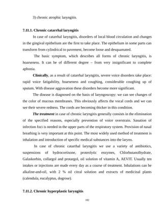 3) chronic atrophic laryngitis.
7.11.1. Chronic catarrhal laryngitis
In case of catarrhal laryngitis, disorders of local blood circulation and changes
in the gingival epithelium are the first to take place. The epithelium in some parts can
transform from cylindrical to pavement, become loose and desquamated.
The basic symptom, which describes all forms of chronic laryngitis, is
hoarseness. It can be of different degree – from very insignificant to complete
aphonia.
Clinically, as a result of catarrhal laryngitis, severe voice disorders take place:
rapid voice fatigability, hoarseness and coughing, considerable coughing up of
sputum. With disease aggravation these disorders become more significant.
The disease is diagnosed on the basis of laryngoscopy: we can see changes of
the color of mucous membranes. This obviously affects the vocal cords and we can
see their severe redness. The cords are becoming thicker in this condition.
The treatment in case of chronic laryngitis generally consists in the elimination
of the specified reasons, especially prevention of voice overstrain. Sanation of
infection foci is needed in the upper parts of the respiratory system. Provision of nasal
breathing is very important at this point. The most widely used method of treatment is
inhalation and introduction of specific medical substances into the larynx.
In case of chronic catarrhal laryngitis we use a variety of antibiotics,
suspensions of hydrocortisone, proteolytic enzymes, Chlorbutanolhydrate,
Galaskorbin, collargol and protargol, oil solution of vitamin A, AEVIT. Usually ten
intakes or injections are made every day as a course of treatment. Inhalations can be
alkaline-and-oil, with 2 % oil citral solution and extracts of medicinal plants
(calendula, eucalyptus, dogrose).
7.11.2. Chronic hyperplastic laryngitis
182
 